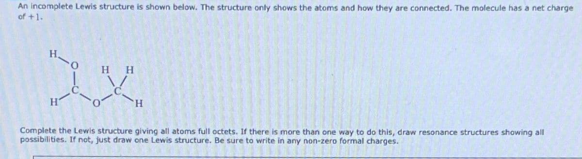 An incomplete Lewis structure is shown below. The structure only shows the atoms and how they are connected. The molecule has a net charge
of +1.
HH
XX
H
H
Complete the Lewis structure giving all atoms full octets. If there is more than one way to do this, draw resonance structures showing all
possibilities. If not, just draw one Lewis structure. Be sure to write in any non-zero formal charges.