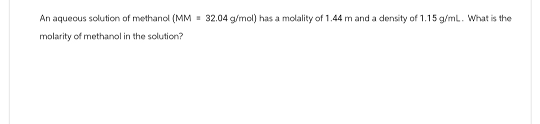 An aqueous solution of methanol (MM = 32.04 g/mol) has a molality of 1.44 m and a density of 1.15 g/mL. What is the
molarity of methanol in the solution?