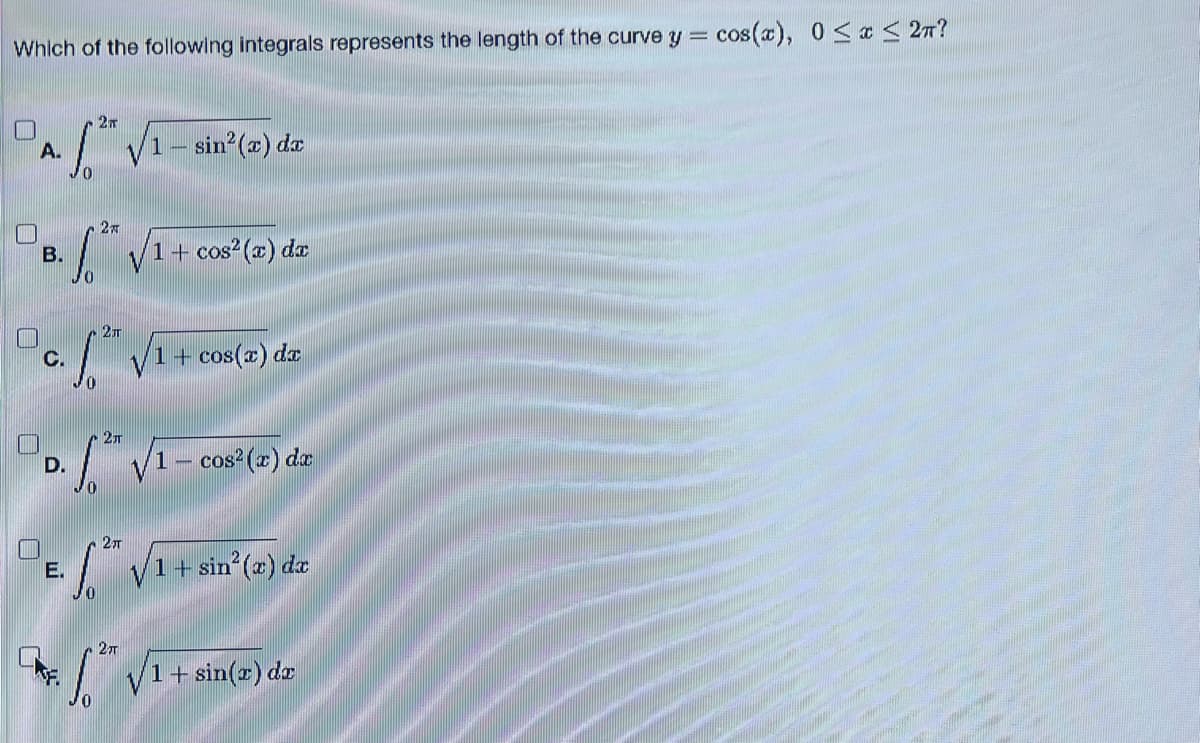 Which of the following integrals represents the length of the curve y
=
A.
2T
2x
DB. ¹ √1+ cos² (2) da
S
-sin² (x) dx
2T
Pc. f.2h 1 + cos(x) dx
2π
PD. √2h
CAF.
- cos² (x) dx
2TT
E. f. √1+ sin²³(2) dz
2TT
=
6.2 v 1+ sin(r) de
cos(x), 0 ≤x≤ 2π?