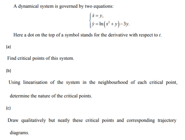 (b)
A dynamical system is governed by two equations:
(a)
Find critical points of this system.
|x=y,
[y=In(x² + y)-3y.
Here a dot on the top of a symbol stands for the derivative with respect to t.
(c)
Using linearisation of the system in the neighbourhood of each critical point,
determine the nature of the critical points.
Draw qualitatively but neatly these critical points and corresponding trajectory
diagrams.