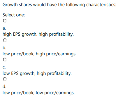 Growth shares would have the following characteristics:
Select one:
a.
high EPS growth, high profitability.
b.
low price/book, high price/earnings.
C.
low EPS growth, high profitability.
d.
low price/book, low price/earnings.