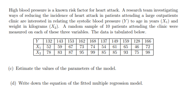 High blood pressure is a known risk factor for heart attack. A research team investigating
ways of reducing the incidence of heart attack in patients attending a large outpatients
clinic are interested in relating the systolic blood pressure (Y) to age in years (X₁) and
weight in kilograms (X₂). A random sample of 10 patients attending the clinic were
measured on each of these three variables. The data is tabulated below.
Y 132 143 | 153|| 162 | 168 137 149 159 128 166
X₁ 52 59 67 73 74 54 61 65 46 72
X₂ 78 83 87 95 99 85 85 93 75 98
(c) Estimate the values of the parameters of the model.
(d) Write down the equation of the fitted multiple regression model.