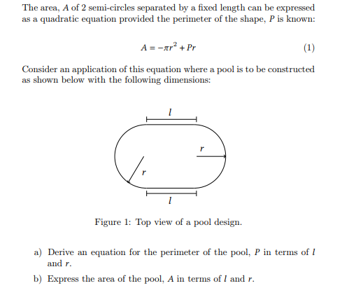 The area, A of 2 semi-circles separated by a fixed length can be expressed
as a quadratic equation provided the perimeter of the shape, P is known:
A = -лr² + Pr
(1)
Consider an application of this equation where a pool is to be constructed
as shown below with the following dimensions:
Figure 1: Top view of a pool design.
a) Derive an equation for the perimeter of the pool, P in terms of 1
and r.
b) Express the area of the pool, A in terms of 1 and r.