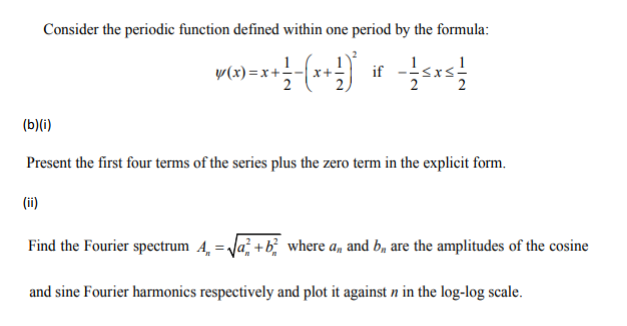 Consider the periodic function defined within one period by the formula:
y(x)= x + 1 -(x + 1)²
if - Sx² +
(b)(i)
Present the first four terms of the series plus the zero term in the explicit form.
(ii)
Find the Fourier spectrum A = √√²+ b² where a, and b, are the amplitudes of the cosine
and sine Fourier harmonics respectively and plot it against n in the log-log scale.