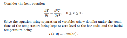 Consider the heat equation
ƏT
Ət
ᏛᎢ .
7
əx²
0≤x≤n.
Solve the equation using separation of variables (show details) under the condi-
tions of the temperature being kept at zero level at the bar ends, and the initial
temperature being
T(x,0) = 2 sin (3x).