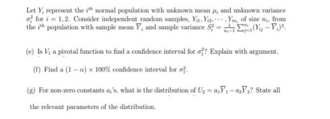 Let Y, represent the ith normal population with unknown mean 4, and unknown variance
of for i=1,2. Consider independent random samples, Ya, Y2Yin, of size n,, from
the ith population with sample mean Y, and sample variance S? =
(Y-P.².
(e) Is V₁ a pivotal function to find a confidence interval for o?? Explain with argument.
(f) Find a (1-a) x 100% confidence interval for of
(g) For non-zero constants a,'s, what is the distribution of U₂ = a₁Y₁-0₂Y₂? State all
the relevant parameters of the distribution.