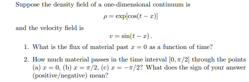 Suppose the density field of a one-dimensional continuum is
p = exp[cos(t - x)]
and the velocity field is
v = sin(t - x).
1. What is the flux of material past z = 0 as a function of time?
2. How much material passes in the time interval [0, 7/2] through the points
(a) z = 0, (b) x = π/2, (c) a = -1/2? What does the sign of your answer
(positive/negative) mean?