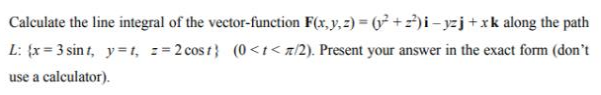 Calculate the line integral of the vector-function F(x, y, z) = (y² +2²) i-yzj+xk along the path
L: {x=3 sint, y=t, z=2 cost} (0<t</2). Present your answer in the exact form (don't
use a calculator).