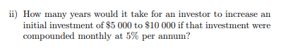 ii) How many years would it take for an investor to increase an
initial investment of $5 000 to $10 000 if that investment were
compounded monthly at 5% per annum?