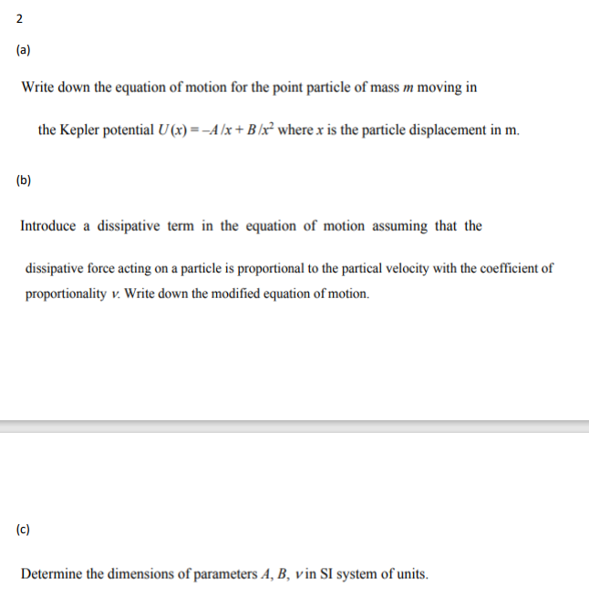 2
(a)
Write down the equation of motion for the point particle of mass m moving in
the Kepler potential U(x) = -A/x+B/x² where x is the particle displacement in m.
(b)
Introduce a dissipative term in the equation of motion assuming that the
dissipative force acting on a particle is proportional to the partical velocity with the coefficient of
proportionality v. Write down the modified equation of motion.
(c)
Determine the dimensions of parameters A, B, vin SI system of units.