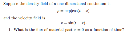 Suppose the density field of a one-dimensional continuum is
p = exp[cos(t - x)]
and the velocity field is
v=sin(t-x).
1. What is the flux of material past z = 0 as a function of time?