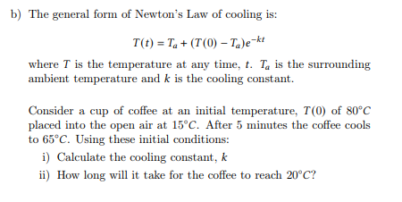 b) The general form of Newton's Law of cooling is:
T(t) = Ta + (T(0) - Ta)e-kt
where I is the temperature at any time, t. Ta is the surrounding
ambient temperature and k is the cooling constant.
Consider a cup of coffee at an initial temperature, T(0) of 80°C
placed into the open air at 15°C. After 5 minutes the coffee cools
to 65°C. Using these initial conditions:
i) Calculate the cooling constant, k
ii) How long will it take for the coffee to reach 20°C?