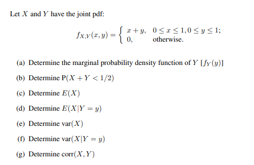 Let X and Y have the joint pdf:
fx,x(x,y) = {2+3, 0≤x≤ 1,0 ≤ y ≤1;
0,
otherwise.
(a) Determine the marginal probability density function of Y [fy (y)]
(b) Determine P(X+Y < 1/2)
(c) Determine E(X)
(d) Determine E(X|Y = y)
(e) Determine var(X)
(f) Determine var(X|Y = y)
(g) Determine corr(X, Y)