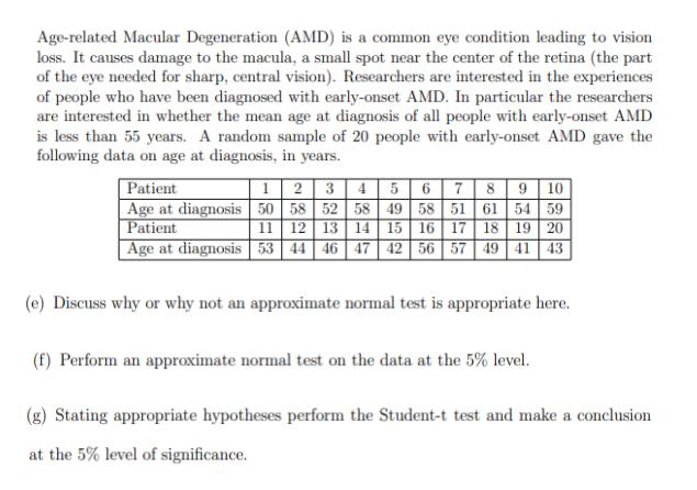Age-related Macular Degeneration (AMD) is a common eye condition leading to vision
loss. It causes damage to the macula, a small spot near the center of the retina (the part
of the eye needed for sharp, central vision). Researchers are interested in the experiences
of people who have been diagnosed with early-onset AMD. In particular the researchers
are interested in whether the mean age at diagnosis of all people with early-onset AMD
is less than 55 years. A random sample of 20 people with early-onset AMD gave the
following data on age at diagnosis, in years.
Patient
1
Age at diagnosis 50
Patient
11
2 3 4 5 6 7 8 9 10
58 52 58 49 58 51 61 54 59
12 13 14 15 16 17 18 19 20
Age at diagnosis 53 44 46 47 42 56 57 49 41 43
(e) Discuss why or why not an approximate normal test is appropriate here.
(f) Perform an approximate normal test on the data at the 5% level.
(g) Stating appropriate hypotheses perform the Student-t test and make a conclusion
at the 5% level of significance.