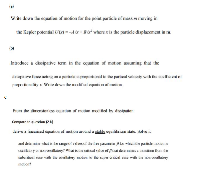 C
(a)
Write down the equation of motion for the point particle of mass m moving in
the Kepler potential U(x) = -A/x+B/x² where x is the particle displacement in m.
(b)
Introduce a dissipative term in the equation of motion assuming that the
dissipative force acting on a particle is proportional to the partical velocity with the coefficient of
proportionality v. Write down the modified equation of motion.
From the dimensionless equation of motion modified by dissipation
Compare to question (2 b)
derive a linearised equation of motion around a stable equilibrium state. Solve it
and determine what is the range of values of the free parameter B for which the particle motion is
oscillatory or non-oscillatory? What is the critical value of that determines a transition from the
subcritical case with the oscillatory motion to the super-critical case with the non-oscillatory
motion?