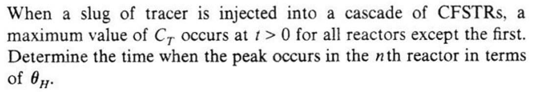 When a slug of tracer is injected into a cascade of CFSTRs, a
maximum value of C₁ occurs at t> 0 for all reactors except the first.
Determine the time when the peak occurs in the nth reactor in terms
of OH.