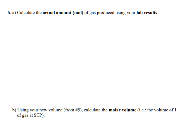 6. a) Calculate the actual amount (mol) of gas produced using your lab results.
b) Using your new volume (from # 5), calculate the molar volume (i.e.: the volume of 1
of gas at STP).