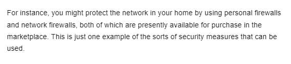 For instance, you might protect the network in your home by using personal firewalls
and network firewalls, both of which are presently available for purchase in the
marketplace. This is just one example of the sorts of security measures that can be
used.