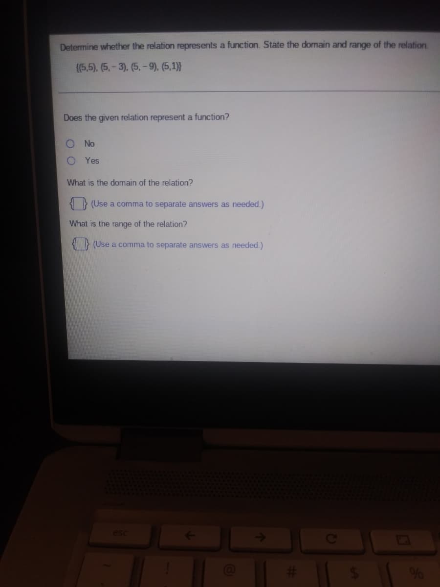 Determine whether the relation represents a function. State the domain and range of the relation
{(5,5), (5,-3), (5, -9), (5,1)}
Does the given relation represent a function?
No
O Yes
What is the domain of the relation?
(Use a comma to separate answers as needed.)
What is the range of the relation?
3 (Use a comma to separate answers as needed.)
esc
