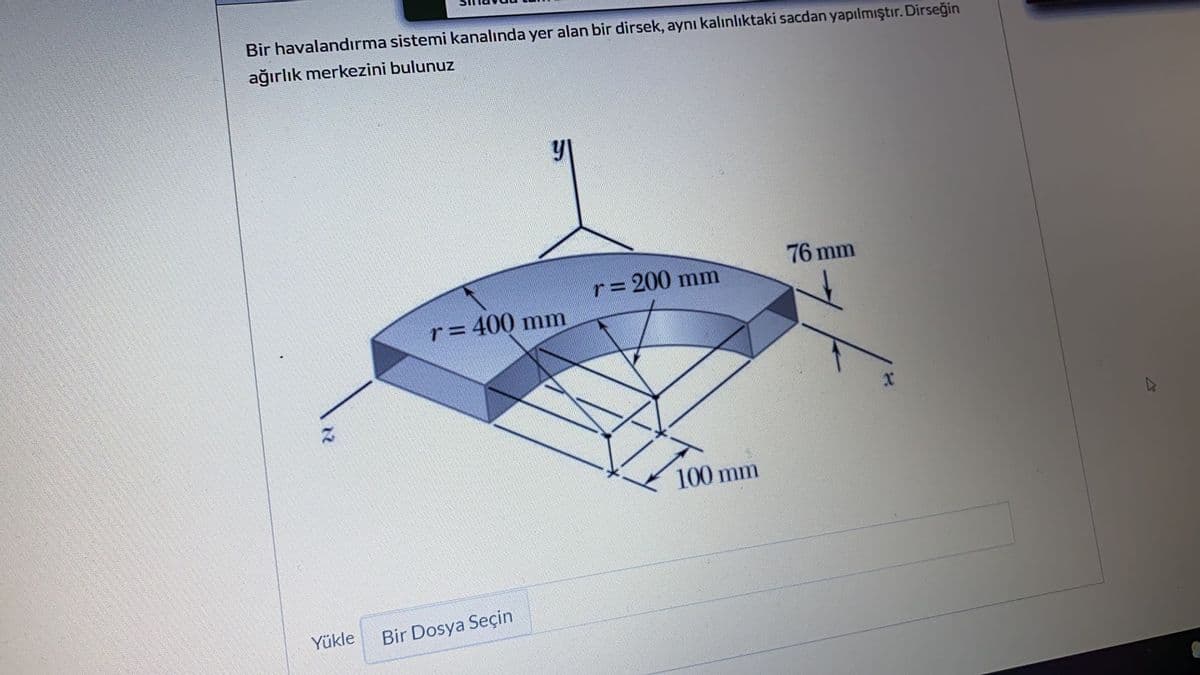 Bir havalandırma sistemi kanalında yer alan bir dirsek, aynı kalınlıktaki sacdan yapılmıştır. Dirseğin
ağırlık merkezini bulunuz
76 mm
r= 200 mm
r= 400 mm
100 mm
Yükle
Bir Dosya Seçin
