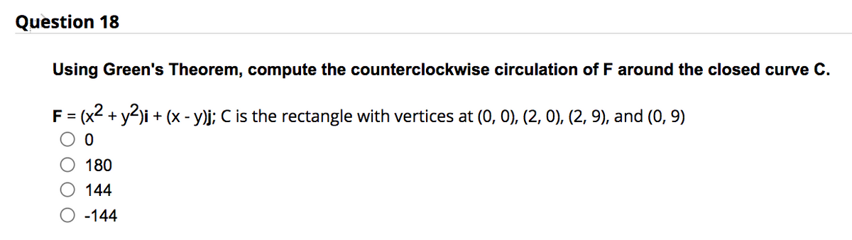 Question 18
Using Green's Theorem, compute the counterclockwise circulation of F around the closed curve C.
F = (x² + y2)i + (x - y)j; C is the rectangle with vertices at (0, 0), (2, 0), (2, 9), and (0, 9)
0
180
144
-144