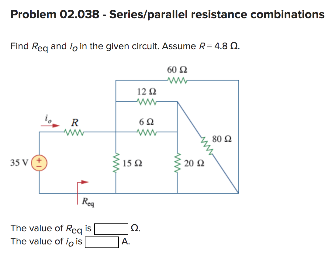 Problem 02.038 - Series/parallel resistance combinations
Find Req and io in the given circuit. Assume R = 4.8 Q.
60 92
www
35 V
R
Req
The value of Req is
The value of io is
www
12 92
www
A.
6Ω
www
15 92
Ω.
www
20 Ω
80 92