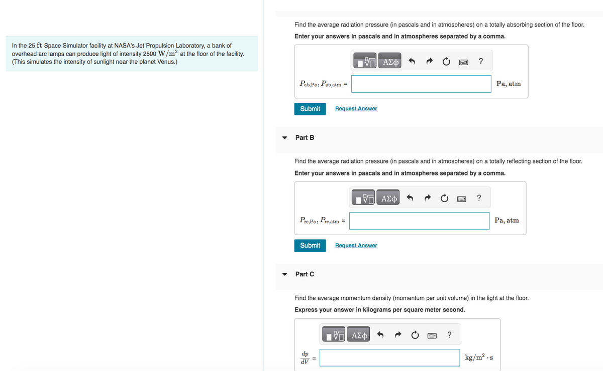 In the 25 ft Space Simulator facility at NASA's Jet Propulsion Laboratory, a bank of
overhead arc lamps can produce light of intensity 2500 W/m² at the floor of the facility.
(This simulates the intensity of sunlight near the planet Venus.)
Find the average radiation pressure (in pascals and in atmospheres) on a totally absorbing section of the floor.
Enter your answers in pascals and in atmospheres separated by a comma.
ΑΣΦΑ
Pab,Pa, Pab,atm =
Submit
Part B
Pre, Pa, Pre,atm =
Submit
Part C
V
Request Answer
Find the average radiation pressure (in pascals and in atmospheres) on a totally reflecting section of the floor.
Enter your answers in pascals and in atmospheres separated by a comma.
17 ΑΣΦ
dv
Request Answer
?
?
2 ?
Pa, atm
Find the average momentum density (momentum per unit volume) in the light at the floor.
Express your answer in kilograms per square meter second.
—| ΑΣΦ
kg/m².s
Pa, atm