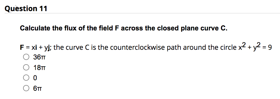 Question 11
Calculate the flux of the field F across the closed plane curve C.
F = xi + yj; the curve C is the counterclockwise path around the circle x2 + y2 = 9
36TT
O 18TT
0
6TT