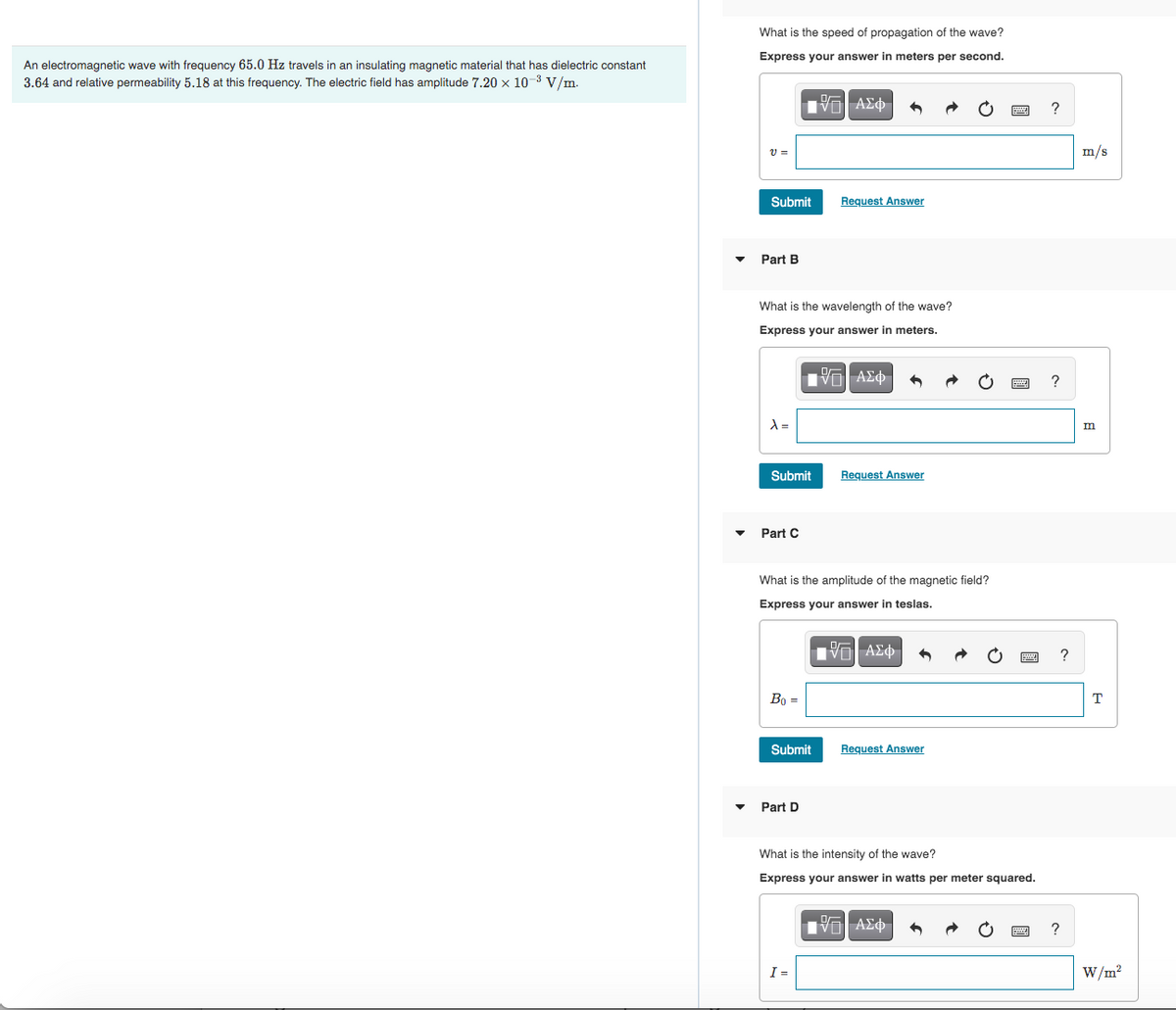 An electromagnetic wave with frequency 65.0 Hz travels in an insulating magnetic material that has dielectric constant
3.64 and relative permeability 5.18 at this frequency. The electric field has amplitude 7.20 x 10-³ V/m.
What is the speed of propagation of the wave?
Express your answer in meters per second.
[15] ΑΣΦ
V =
Submit
Part B
What is the wavelength of the wave?
Express your answer in meters.
λ=
Submit
Part C
Bo =
Request Answer
IVE ΑΣΦ
What is the amplitude of the magnetic field?
Express your answer in teslas.
IVE] ΑΣΦ
Submit
Part D
I=
Request Answer
Request Answer
IVE| ΑΣΦ
P
What is the intensity of the wave?
Express your answer in watts per meter squared.
5
wwwww ?
www
?
?
wwwww ?
m/s
m
T
W/m²