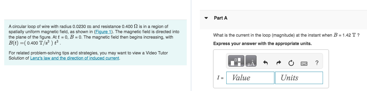 A circular loop of wire with radius 0.0230 m and resistance 0.400 is in a region of
spatially uniform magnetic field, as shown in (Figure 1). The magnetic field is directed into
the plane of the figure. At t = 0, B = 0. The magnetic field then begins increasing, with
B(t) =(0.400 T/s³ ) t³.
For related problem-solving tips and strategies, you may want to view a Video Tutor
Solution of Lenz's law and the direction of induced current.
Part A
What is the current in the loop (magnitude) at the instant when B = 1.42 T ?
Express your answer with the appropriate units.
I =
O
Value
Units
?