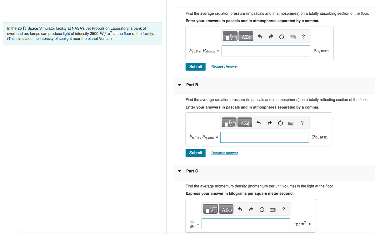 In the 25 ft Space Simulator facility at NASA's Jet Propulsion Laboratory, a bank of
overhead arc lamps can produce light of intensity 2500 W/m² at the floor of the facility.
(This simulates the intensity of sunlight near the planet Venus.)
Find the average radiation pressure (in pascals and in atmospheres) on a totally absorbing section of the floor.
Enter your answers in pascals and in atmospheres separated by a comma.
17 ΑΣΦ
Pab,Pa, Pab,atm =
Submit
Part B
Pre, Pa, Pre,atm =
Submit
Find the
radiation pressure (in pascals and in atmospheres) on a totally reflecting section of the floor.
Enter your answers in pascals and in atmospheres separated by a comma.
- ΑΣΦ
Part C
Request Answer
dp
dV
=
Request Answer
?
?
?
Find the average momentum density (momentum per unit volume) in the light at the floor.
Express your answer in kilograms per square meter second.
Η ΑΣΦΑ
Pa, atm
kg/m²
S
Pa, atm