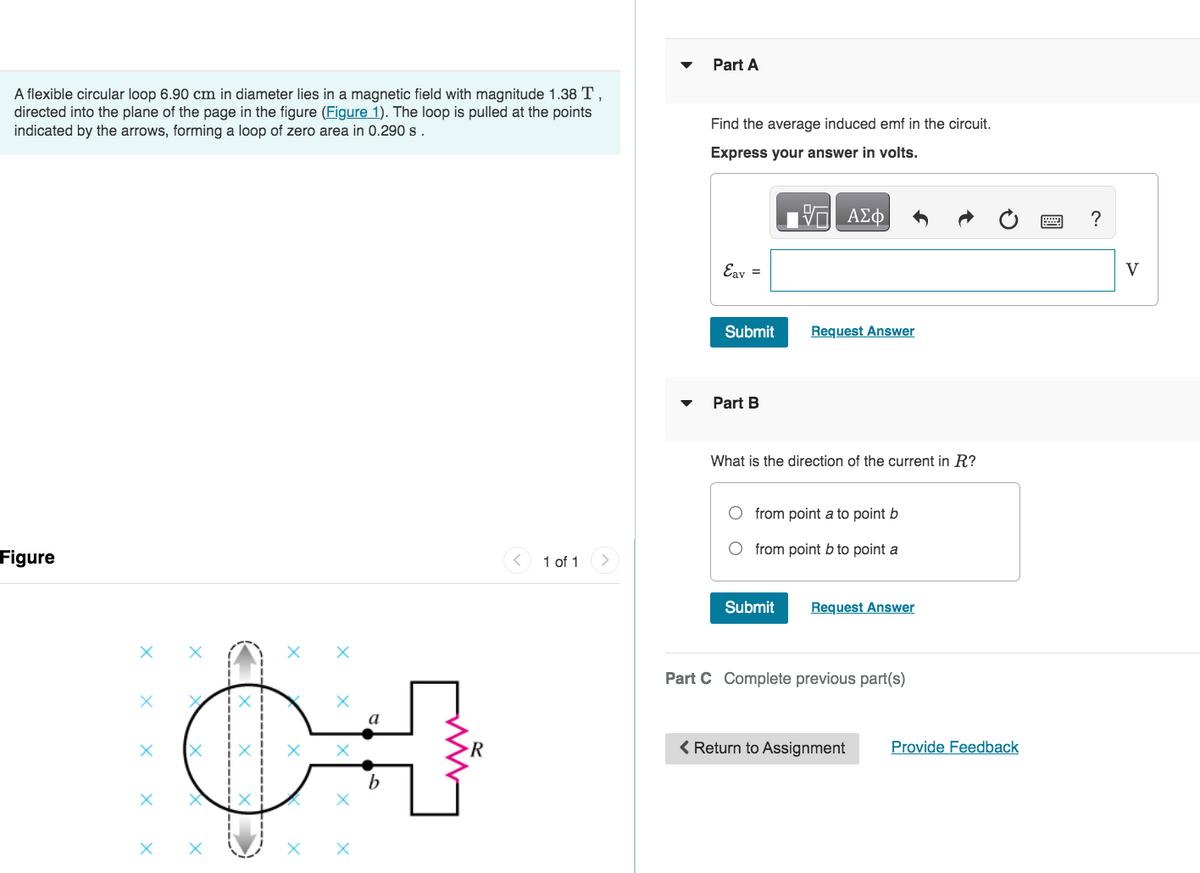 A flexible circular loop 6.90 cm in diameter lies in a magnetic field with magnitude 1.38 T,
directed into the plane of the page in the figure (Figure 1). The loop is pulled at the points
indicated by the arrows, forming a loop of zero area in 0.290 s.
Figure
X
X
X
X X
b
R
1 of 1
Part A
Find the average induced emf in the circuit.
Express your answer in volts.
ΠΙΑΣΦ
Eav =
Submit
Part B
Request Answer
What is the direction of the current in R?
from point a to point b
from point b to point a
Submit
Request Answer
Part C Complete previous part(s)
< Return to Assignment
Provide Feedback
?
V