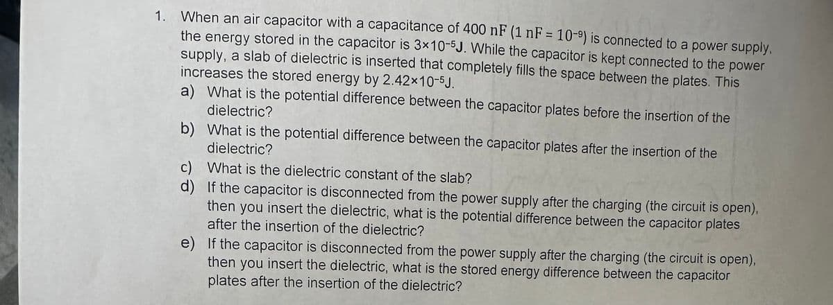 1. When an air capacitor with a capacitance of 400 nF (1 nF = 10-9) is connected to a power supply,
the energy stored in the capacitor is 3x10-5J. While the capacitor is kept connected to the power
supply, a slab of dielectric is inserted that completely fills the space between the plates. This
increases the stored energy by 2.42×10-5J.
a) What is the potential difference between the capacitor plates before the insertion of the
dielectric?
b) What is the potential difference between the capacitor plates after the insertion of the
dielectric?
c)
d)
What is the dielectric constant of the slab?
If the capacitor is disconnected from the power supply after the charging (the circuit is open),
then you insert the dielectric, what is the potential difference between the capacitor plates
after the insertion of the dielectric?
e) If the capacitor is disconnected from the power supply after the charging (the circuit is open),
then you insert the dielectric, what is the stored energy difference between the capacitor
plates after the insertion of the dielectric?