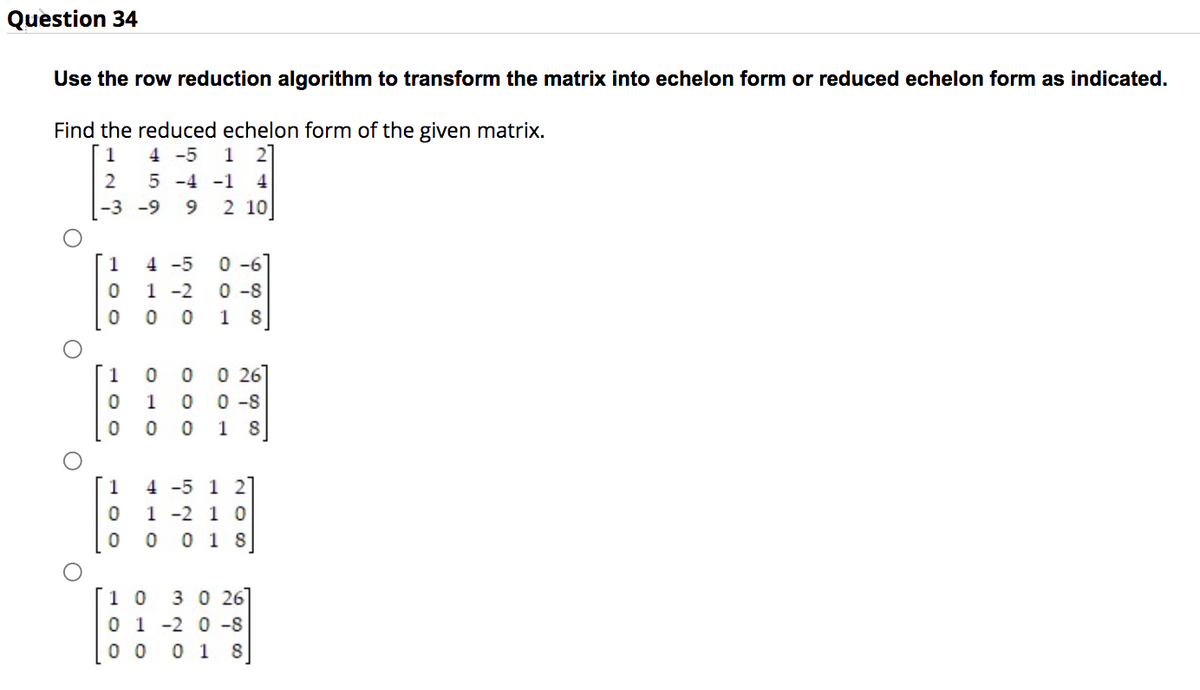 Question 34
Use the row reduction algorithm to transform the matrix into echelon form or reduced echelon form as indicated.
Find the reduced echelon form of the given matrix.
1
4 -5 1 2
2
5 -4 -1 4
-3
-9
9 2 10
O
O
O
O
100
100
100
4-5 0-6
1-2 0-8
0 0 18
0 0 0 26
100-8
0 018
4-5 1 2
1-2 10
0 018
1 0 3 0 26
0 1 -2 0-8
00 0 1 8