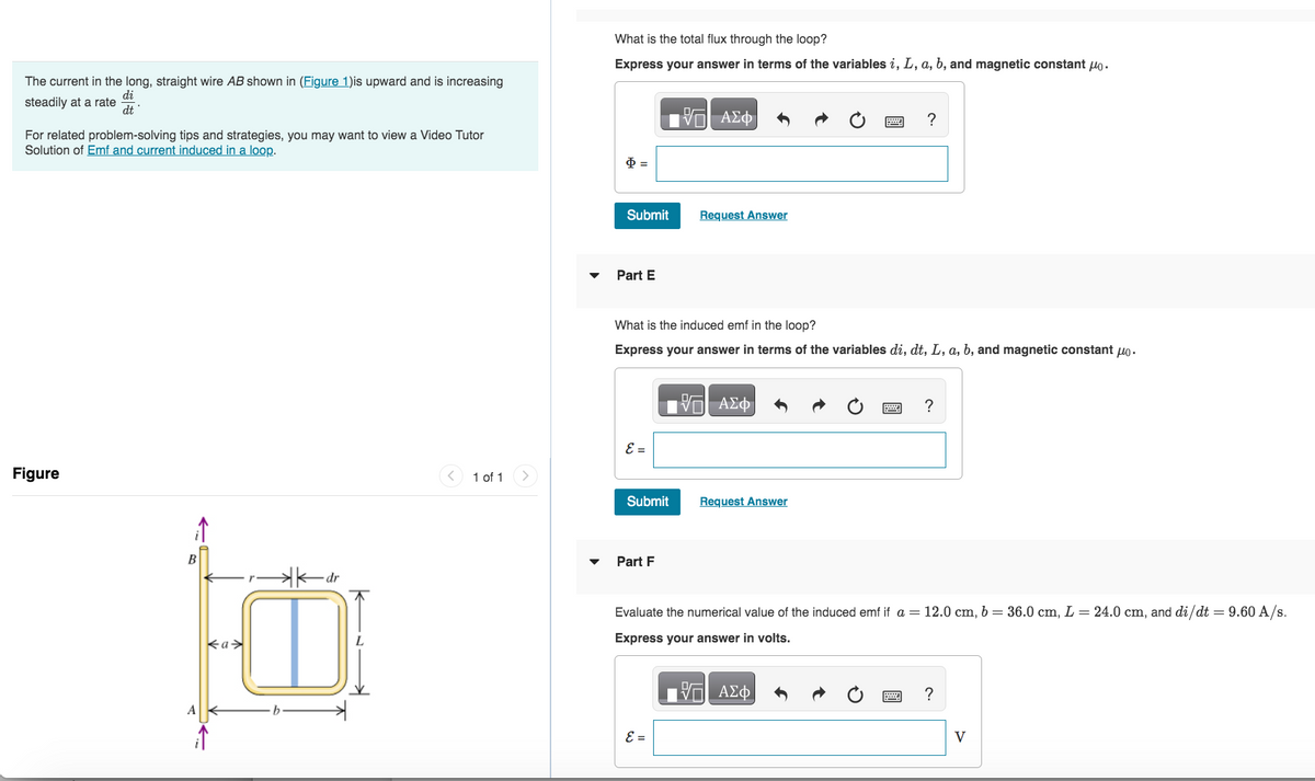 The current in the long, straight wire AB shown in (Figure 1)is upward and is increasing
di
steadily at a rate
dt'
For related problem-solving tips and strategies, you may want to view a Video Tutor
Solution of Emf and current induced in a loop.
Figure
B
A
<a>
kdr
D
(v
1 of 1
What is the total flux through the loop?
Express your answer in terms of the variables i, L, a, b, and magnetic constant μ.
$=
Submit
Part E
ε =
Submit
What is the induced emf in the loop?
Express your answer in terms of the variables di, dt, L, a, b, and magnetic constant μo.
Part F
—| ΑΣΦ
Request Answer
ε =
—| ΑΣΦ
?
Request Answer
?
Evaluate the numerical value of the induced emf if a = 12.0 cm, b = 36.0 cm, L = 24.0 cm, and di/dt = 9.60 A/s.
Express your answer in volts.
- ΑΣΦ
?
V