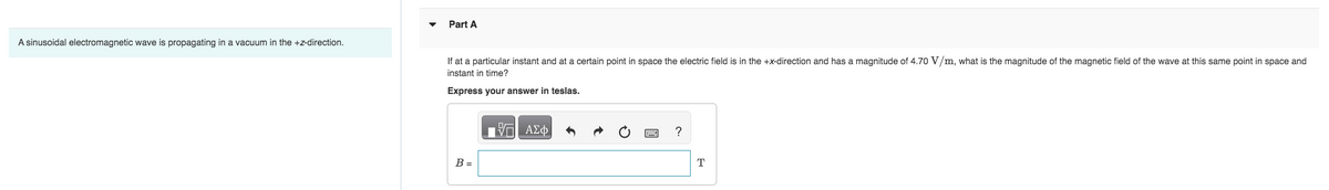 A sinusoidal electromagnetic wave is propagating in a vacuum in the +z-direction.
Part A
If at a particular instant and at a certain point in space the electric field is in the +x-direction and has a magnitude of 4.70 V/m, what is the magnitude of the magnetic field of the wave at this same point in space and
instant in time?
Express your answer in teslas.
B =
Π| ΑΣΦ
?
T