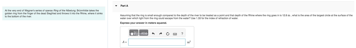 At the very end of Wagner's series of operas Ring of the Nibelung, Brünnhilde takes the
golden ring from the finger of the dead Siegfried and throws it into the Rhine, where it sinks
to the bottom of the river.
Part A
Assuming that the ring is small enough compared to the depth of the river to be treated as a point and that depth of the Rhine where the ring goes in is 12.8 m, what is the area of the largest circle at the surface of the
water over which light from the ring could escape from the water? Use 1.33 for the index of refraction of water.
Express your answer in meters squared.
A =
—| ΑΣΦ
?
m²