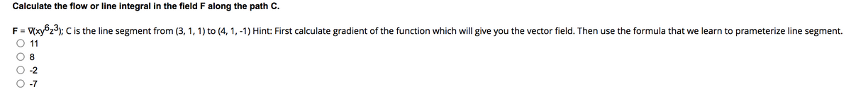 Calculate the flow or line integral in the field F along the path C.
F = V(xy6₂³); C is the line segment from (3, 1, 1) to (4, 1, -1) Hint: First calculate gradient of the function which will give you the vector field. Then use the formula that we learn to prameterize line segment.
11
8
-2
-7