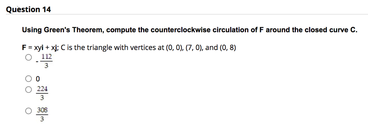 Question 14
Using Green's Theorem, compute the counterclockwise circulation of F around the closed curve C.
F = xyi + xj; C is the triangle with vertices at (0, 0), (7, 0), and (0,8)
112
3
224
3
308
3