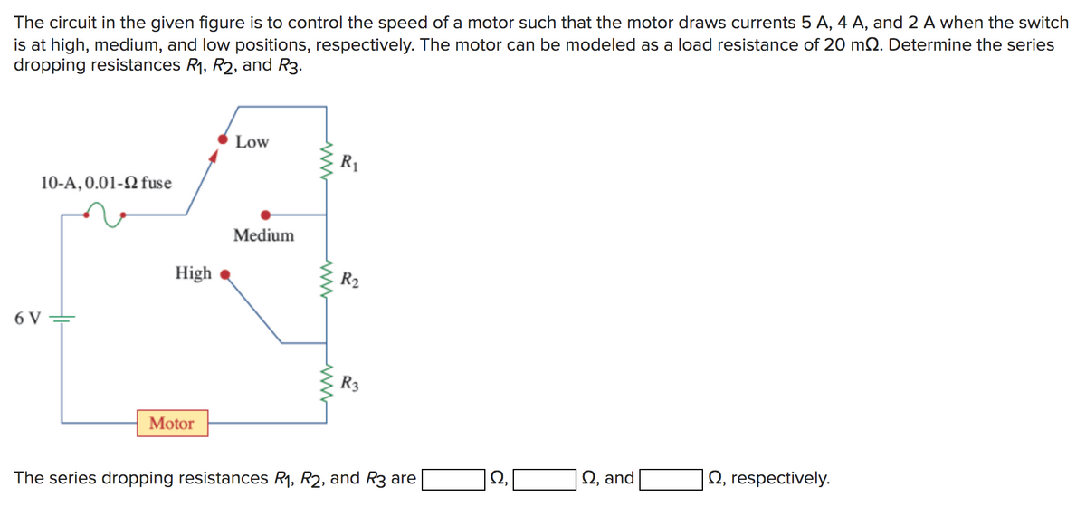 The circuit in the given figure is to control the speed of a motor such that the motor draws currents 5 A, 4 A, and 2 A when the switch
is at high, medium, and low positions, respectively. The motor can be modeled as a load resistance of 20 m2. Determine the series
dropping resistances R₁, R2, and R3.
10-A, 0.01-2 fuse
6 V
High
Motor
Low
Medium
www
www
R₁
R₂
R3
The series dropping resistances R₁, R2, and R3 are
Ω,
Q, and
2, respectively.