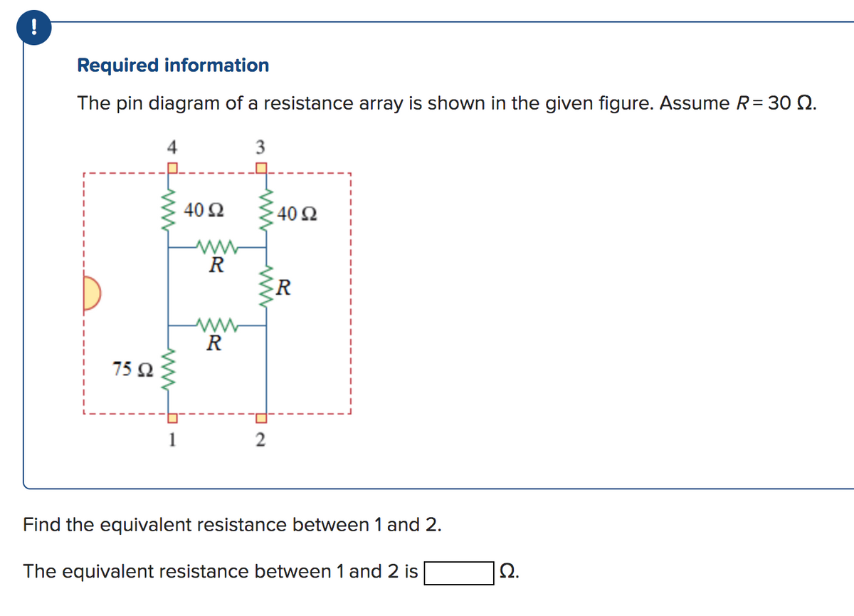 !
Required information
The pin diagram of a resistance array is shown in the given figure. Assume R = 30 0.
75 92
1
40 Ω
R
www
R
3
4
2
40 92
R
Find the equivalent resistance between 1 and 2.
The equivalent resistance between 1 and 2 is
Ω.