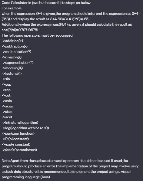 Code Calculator in java but be careful to steps on below:
For example
when the expression 3+4 is given the program should interpret the expression as 3+4-
(9*8) and display the result as 3+4-98-3+4-(9*8)=-65.
Additionally, when the expressin cos(PI/4) is given, it should calculate the result as
cos(PI/4)=0.707106781.
The following operators must be recognized:
->addition(+)
->subtraction(-)
→>multiplication(*)
→>division()
->exponentiation(^)
->modulo (%)
->factorial(!)
->sin
->cos
->tan
->cot
->asin
->acos
->atan
->acot
→>In(natural logarithm)
→>log(logarithm with base 10)
→→sgn(sign function)
>>PI(pi constant)
→->exp(e constant)
->(and) (parentheses)
Note:Apart from these characters and operators should not be used.If used the
program should produce an error. The implementation of the project may involve using
a stack data structure.It is recommended to implement the project using a visual
programming language (Java).