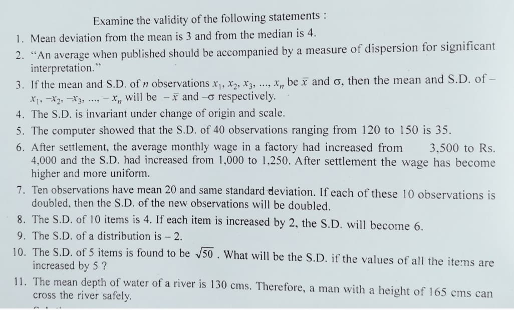 Examine the validity of the following statements :
1. Mean deviation from the mean is 3 and from the median is 4.
2. “An average when published should be accompanied by a measure of dispersion for significant
interpretation."
3. If the mean and S.D. of n observations x, x,, x3, .., x, be x and o, then the mean and S.D. of –
X1, -X2, -X3, ..., – X„ will be - x and -o respectively.
4. The S.D. is invariant under change of origin and scale.
5. The computer showed that the S.D. of 40 observations ranging from 120 to 150 is 35.
6. After settlement, the average monthly wage in a factory had increased from
4.000 and the S.D. had increased from 1,000 to 1,250. After settlement the wage has become
higher and more uniform.
7. Ten observations have mean 20 and same standard deviation. If each of these 10 observations is
doubled, then the S.D. of the new observations will be doubled.
8. The S.D. of 10 items is 4. If each item is increased by 2, the S.D. will become 6.
3,500 to Rs.
9. The S.D. of a distribution is - 2.
10. The S.D. of 5 items is found to be 50. What will be the S.D. if the values of all the items are
increased by 5 ?
11. The mean depth of water of a river is 130 cms. Therefore, a man with a height of 165 cms can
cross the river safely.
