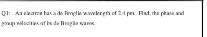 Q1: An electron has a de Broglie wavelength of 2.4 pm. Find, the phase and
group velocities of its de Broglie waves.
