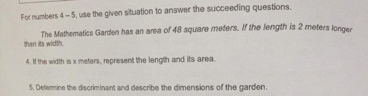 For numbers 4-5, use the given situation to answer the succeeding questions.
The Mathematics Garden has an area of 48 square meters. If the length is 2 meters longer
than its width.
4. If the width isx meters, represent the length and its area.
5. Detemine the discriminant and describe the dimensions of the garden.
