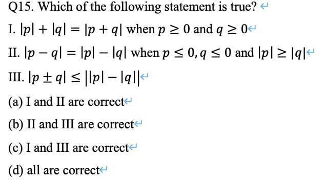 Q15. Which of the following statement is true? <
I. lpl + q = lp + q| when p > 0 and q ≥ 0<
II. |pq|lp|lq| when p ≤ 0, q ≤ 0 and p| ≥ |q|
=
III. p± q|≤|lp| - lal|
(a) I and II are correct
(b) II and III are correct
(c) I and III are correct
(d) all are correct