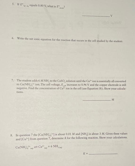 5. If E A equals 0.80 V, what is E?
6. Write the net ionic equation for the reaction that occurs in the cell studied by the student:
7. The student adds 6 M NH, to the CuSO, solution until the Cu²+ ion is essentially all converted
to Cu(NH₂)2+ ion. The cell voltage, E increases to 0.96 V and the copper electrode is still
negative. Find the concentration of Cu²+ ion in the cell (use Equation (8)). Show your calcula-
tions.
cell
8. In question 7 the [Cu(NH,),2] is about 0.01 M and [NH,] is about 3 M. Given these values
and [Cu²+] from question 7, determine K for the following reaction. Show your calculations.
Cu(NH₂),
Cu²+
(aq)
Lag)
+ 6 NH
M
K=