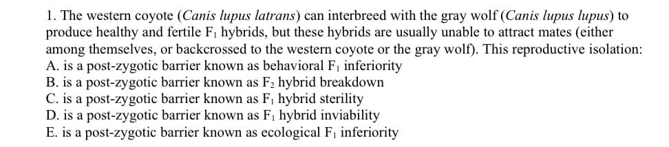 1. The western coyote (Canis lupus latrans) can interbreed with the gray wolf (Canis lupus lupus) to
produce healthy and fertile F1 hybrids, but these hybrids are usually unable to attract mates (either
among themselves, or backcrossed to the western coyote or the gray wolf). This reproductive isolation:
A. is a post-zygotic barrier known as behavioral F, inferiority
B. is a post-zygotic barrier known as F2 hybrid breakdown
C. is a post-zygotic barrier known as F1 hybrid sterility
D. is a post-zygotic barrier known as F, hybrid inviability
E. is a post-zygotic barrier known as ecological F, inferiority
