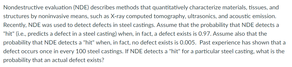 Nondestructive evaluation (NDE) describes methods that quantitatively characterize materials, tissues, and
structures by noninvasive means, such as X-ray computed tomography, ultrasonics, and acoustic emission.
Recently, NDE was used to detect defects in steel castings. Assume that the probability that NDE detects a
"hit" (i.e., predicts a defect in a steel casting) when, in fact, a defect exists is 0.97. Assume also that the
probability that NDE detects a "hit" when, in fact, no defect exists is 0.005. Past experience has shown that a
defect occurs once in every 100 steel castings. If NDE detects a "hit" for a particular steel casting, what is the
probability that an actual defect exists?
