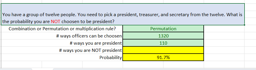 You have a group of twelve people. You need to pick a president, treasurer, and secretary from the twelve. What is
the probability you are NOT choosen to be president?
Combination or Permutation or multiplication rule?
# ways officers can be choosen
# ways you are president
# ways you are NOT president
Probability
Permutation
1320
110
91.7%